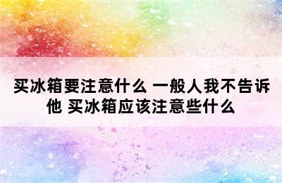 买冰箱要注意什么 一般人我不告诉他 买冰箱应该注意些什么